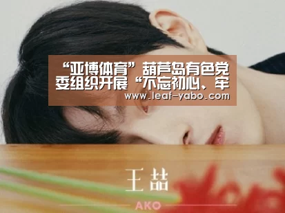 “亚博体育”葫芦岛有色党委组织开展“不忘初心、牢记使命”主题教育(图1) 亚博